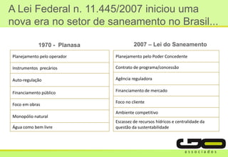 A Lei Federal n. 11.445/2007 iniciou uma
nova era no setor de saneamento no Brasil...
Planejamento pelo operador
Instrumentos precários
Auto-regulação
Financiamento público
Foco em obras
Monopólio natural
Água como bem livre
Planejamento pelo Poder Concedente
Contrato de programa/concessão
Agência reguladora
Financiamento de mercado
Foco no cliente
Ambiente competitivo
Escassez de recursos hídricos e centralidade da
questão da sustentabilidade
1970 - Planasa 2007 – Lei do Saneamento
 