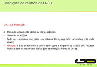 Condições de validade da LNSB
(art. 19, §2º da LNSB)
1 – Plano de saneamento básico ou planos setoriais
• Dever do Município
• Pode ser elaborado com base em estudos fornecidos pelos prestadores de cada
serviço
• Atenção: o não cumprimento desse dever gera a negativa de acesso aos recursos
federais para o saneamento básico (art. 16 do regulamento da LNSB)
 
