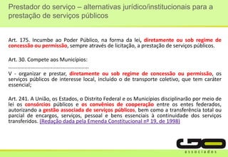 Prestador do serviço – alternativas jurídico/institucionais para a
prestação de serviços públicos
Art. 175. Incumbe ao Poder Público, na forma da lei, diretamente ou sob regime de
concessão ou permissão, sempre através de licitação, a prestação de serviços públicos.
Art. 30. Compete aos Municípios:
.......................................................
V - organizar e prestar, diretamente ou sob regime de concessão ou permissão, os
serviços públicos de interesse local, incluído o de transporte coletivo, que tem caráter
essencial;
Art. 241. A União, os Estados, o Distrito Federal e os Municípios disciplinarão por meio de
lei os consórcios públicos e os convênios de cooperação entre os entes federados,
autorizando a gestão associada de serviços públicos, bem como a transferência total ou
parcial de encargos, serviços, pessoal e bens essenciais à continuidade dos serviços
transferidos. (Redação dada pela Emenda Constitucional nº 19, de 1998)
 