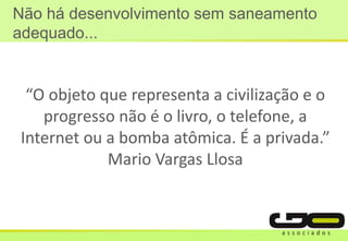 Não há desenvolvimento sem saneamento
adequado...
“O objeto que representa a civilização e o
progresso não é o livro, o telefone, a
Internet ou a bomba atômica. É a privada.”
Mario Vargas Llosa
 