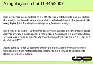 A regulação na Lei 11.445/2007
Com a vigência da lei Federal nº 11.445/07, ficou estabelecido que os titulares
dos serviços públicos de saneamento básico poderão delegar a (i) organização, (ii)
a regulação, (iii) a fiscalização e a (iv) prestação desses serviços.
Diz o Art. 8o da LNSB: “Os titulares dos serviços públicos de saneamento básico
poderão delegar a organização, a regulação, a fiscalização e a prestação desses
serviços, nos termos do art. 241 da Constituição federal e da Lei nº, 11.107, de 6
de abril de 2005”
Assim, cabe ao Poder Concedente (Município ou o Estado e Municípios em se
tratando de regiões metropolitanas) escolher como o serviço de Saneamento
Básico deverá ser regulado.
 