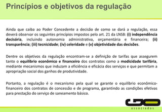Princípios e objetivos da regulação
Ainda que caiba ao Poder Concedente a decisão de como se dará a regulação, essa
deverá observar os seguintes princípios impostos pelo art. 21 da LNSB: (i) independência
decisória, incluindo autonomia administrativa, orçamentária e financeira; (ii)
transparência; (iii) tecnicidade; (iv) celeridade e (v) objetividade das decisões.
Dentre os objetivos da regulação encontram-se a definição de tarifas que assegurem
tanto o equilíbrio econômico e financeiro dos contratos como a modicidade tarifária,
mediante mecanismos que induzam a eficiência e eficácia dos serviços e que permitam a
apropriação social dos ganhos de produtividade.
Portanto, a regulação é o mecanismo pela qual se garante o equilíbrio econômico-
financeiro dos contratos de concessão e de programa, garantindo as condições efetivas
para prestação do serviço de saneamento básico.
 