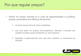 • Intervir em preços somente se o custo da regulamentação se justificar,
quando a prestadora tem PMS que lhe permite:
 aumentar preços acima de níveis competitivos
 usar esse poder em práticas anti-competitivas, afetando o mercado com
subsídios cruzados, preços predatórios ou “price squeezes”
 Regulação é potencialmente cara, pois tenta substituir os mecanismos de
mercado
Por que regular preços?
 