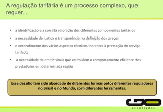 A regulação tarifária é um processo complexo, que
requer...
• a identificação e a correta valoração dos diferentes componentes tarifários
• a necessidade de justiça e transparência na definição dos preços
• o entendimento dos vários aspectos técnicos inerentes à prestação do serviço
tarifado
• a necessidade de emitir sinais que estimulem o comportamento eficiente dos
prestadores em determinada região
Esse desafio tem sido abordado de diferentes formas pelos diferentes reguladores
no Brasil e no Mundo, com diferentes ferramentas.
 