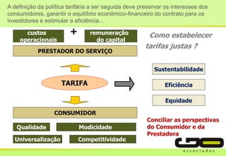 TARIFA
CONSUMIDOR
Qualidade
PRESTADOR DO SERVIÇO
custos
operacionais
remuneração
do capital
+
Sustentabilidade
Eficiência
Equidade
Modicidade
Como estabelecer
tarifas justas ?
Universalização Competitividade
Conciliar as perspectivas
do Consumidor e da
Prestadora
A definição da política tarifária a ser seguida deve preservar os interesses dos
consumidores, garantir o equilíbrio econômico-financeiro do contrato para os
investidores e estimular a eficiência...
 