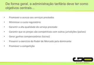 • Promover o acesso aos serviços prestados
• Minimizar o custo regulatório
• Garantir a alta qualidade do serviço prestado
• Garantir que os preços são competitivos com outras jurisdições (países)
• Gerar ganhos compensatórios (lucros)
• Prevenir o exercício do Poder de Mercado pela dominante
• Promover a competição
De forma geral, a administração tarifária deve ter como
objetivos centrais...
 