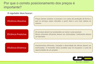 Por que o correto posicionamento dos preços é
importante?
Eficiência Alocativa
Preços devem sinalizar a escassez e os custos de produção de forma a
que os serviços sejam alocados a quem dará o uso mais valioso ao
mesmo
Eficiência Produtiva
Os serviços devem ser produzidos ao menor custo possível.
Novos entrantes eficientes devem ser estimulados. Ineficientes devem
ser barrados.
Eficiência Dinâmica
Investimentos eficientes, inovação e diversidade de ofertas devem ser
estimuladas. O Investidor deve acreditar que irá recuperar o custo de
oportunidade de um projeto.
O regulador deve buscar:
 