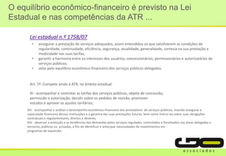 O equilíbrio econômico-financeiro é previsto na Lei
Estadual e nas competências da ATR ...
• assegurar a prestação de serviços adequados, assim entendidos os que satisfizerem as condições de
regularidade, continuidade, eficiência, segurança, atualidade, generalidade, cortesia na sua prestação e
modicidade nas suas tarifas;
• garantir a harmonia entre os interesses dos usuários, concessionários, permissionários e autorizatários de
serviços públicos;
• zelar pelo equilíbrio econômico-financeiro dos serviços públicos delegados.
Lei estadual n.º 1758/07
XI - acompanhar e controlar as tarifas dos serviços públicos, objeto de concessão,
permissão e autorização, decidir sobre os pedidos de revisão, promover
estudos e aprovar os ajustes tarifários;
Art. 5º. Compete ainda à ATR, no âmbito estadual:
XIII - acompanhar e auditar o desempenho econômico-financeiro dos prestadores de serviços públicos, visando assegurar a
capacidade financeira dessas instituições e a garantia das suas prestações futuras, bem como instruí-las sobre suas obrigações
contratuais e regulamentares, direitos e deveres;
XIV - observar a evolução e as tendências das demandas pelos serviços regulados, controlados e fiscalizados nas áreas delegadas a
terceiros, públicas ou privadas, a fim de identificar e antecipar necessidades de investimentos em
programas de expansão;
 