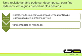 Manutenção
e controle
• Escolher a forma como os preços serão mantidos e
controlados até a próxima revisão
Implementação
• Implementar os resultados
Uma revisão tarifária pode ser decomposta, para fins
didáticos, em alguns procedimentos básicos...
 