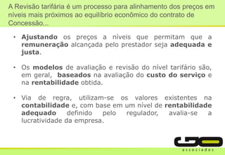 A Revisão tarifária é um processo para alinhamento dos preços em
níveis mais próximos ao equilíbrio econômico do contrato de
Concessão...
• Ajustando os preços a níveis que permitam que a
remuneração alcançada pelo prestador seja adequada e
justa.
• Os modelos de avaliação e revisão do nível tarifário são,
em geral, baseados na avaliação do custo do serviço e
na rentabilidade obtida.
• Via de regra, utilizam-se os valores existentes na
contabilidade e, com base em um nível de rentabilidade
adequado definido pelo regulador, avalia-se a
lucratividade da empresa.
 