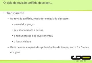 O ciclo de revisão tarifária deve ser...
• Transparente
– Na revisão tarifária, regulador e regulado discutem:
• o nível dos preços
• seu alinhamento a custos
• a remuneração dos investimentos
• a lucratividade
– Deve ocorrer em períodos pré-definidos de tempo, entre 3 e 5 anos,
em geral
 