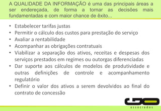 • Estabelecer tarifas justas
• Permitir o cálculo dos custos para prestação do serviço
• Avaliar a rentabilidade
• Acompanhar as obrigações contratuais
• Viabilizar a separação dos ativos, receitas e despesas dos
serviços prestados em regimes ou outorgas diferenciadas
• Dar suporte aos cálculos de modelos de produtividade e
outras definições de controle e acompanhamento
regulatório
• Definir o valor dos ativos a serem devolvidos ao final do
contrato de concessão
A QUALIDADE DA INFORMAÇÃO é uma das principais áreas a
ser endereçada, de forma a tornar as decisões mais
fundamentadas e com maior chance de êxito...
 