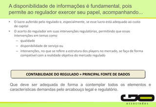 • O lucro auferido pelo regulado e, especialmente, se esse lucro está adequado ao custo
de capital
• O acerto do regulador em suas intervenções regulatórias, permitindo que essas
intervenções em temas como
– qualidade
– disponibilidade de serviço ou
– intervenções, no que se refere a estrutura dos players no mercado, se faça de forma
compatível com a realidade objetiva do mercado regulado
A disponibilidade de informações é fundamental, pois
permite ao regulador exercer seu papel, acompanhando...
CONTABILIDADE DO REGULADO = PRINCIPAL FONTE DE DADOS
Que deve ser adequada de forma a contemplar todos os elementos e
características demandas pelo arcabouço legal e regulatório.
 