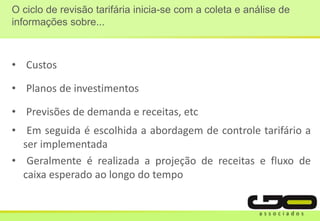 O ciclo de revisão tarifária inicia-se com a coleta e análise de
informações sobre...
• Custos
• Planos de investimentos
• Previsões de demanda e receitas, etc
• Em seguida é escolhida a abordagem de controle tarifário a
ser implementada
• Geralmente é realizada a projeção de receitas e fluxo de
caixa esperado ao longo do tempo
 
