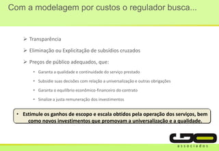 Com a modelagem por custos o regulador busca...
 Transparência
 Eliminação ou Explicitação de subsídios cruzados
 Preços de público adequados, que:
• Garanta a qualidade e continuidade do serviço prestado
• Subsidie suas decisões com relação a universalização e outras obrigações
• Garanta o equilíbrio econômico-financeiro do contrato
• Sinalize a justa remuneração dos investimentos
• Estimule os ganhos de escopo e escala obtidos pela operação dos serviços, bem
como novos investimentos que promovam a universalização e a qualidade.
 