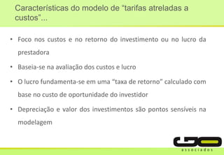 • Foco nos custos e no retorno do investimento ou no lucro da
prestadora
• Baseia-se na avaliação dos custos e lucro
• O lucro fundamenta-se em uma “taxa de retorno” calculado com
base no custo de oportunidade do investidor
• Depreciação e valor dos investimentos são pontos sensíveis na
modelagem
Características do modelo de “tarifas atreladas a
custos”...
 