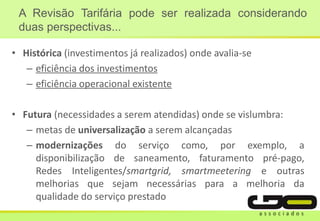 A Revisão Tarifária pode ser realizada considerando
duas perspectivas...
• Histórica (investimentos já realizados) onde avalia-se
– eficiência dos investimentos
– eficiência operacional existente
• Futura (necessidades a serem atendidas) onde se vislumbra:
– metas de universalização a serem alcançadas
– modernizações do serviço como, por exemplo, a
disponibilização de saneamento, faturamento pré-pago,
Redes Inteligentes/smartgrid, smartmeetering e outras
melhorias que sejam necessárias para a melhoria da
qualidade do serviço prestado
 