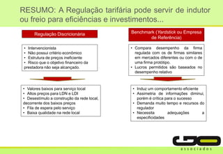 RESUMO: A Regulação tarifária pode servir de indutor
ou freio para eficiências e investimentos...
• Valores baixos para serviço local
• Altos preços para LDN e LDI
• Desestímulo a construção da rede local,
decorrente dos baixos preços
• Fila de espera pelo serviço
• Baixa qualidade na rede local
• Intervencionista
• Não possui critério econômico
• Estrutura de preços ineficiente
• Risco que o objetivo financeiro da
prestadora não seja alcançado.
• Compara desempenho da firma
regulada com os de firmas similares
em mercados diferentes ou com o de
uma firma protótipo.
• Lucros permitidos são baseados no
desempenho relativo
• Induz um comportamento eficiente
• Assimetria de informações diminui,
porém é crítica para o sucesso
• Demanda muito tempo e recursos do
regulador
• Necessita adequações a
especificidades
Regulação Discricionária Benchmark (Yardstick ou Empresa
de Referência)
 