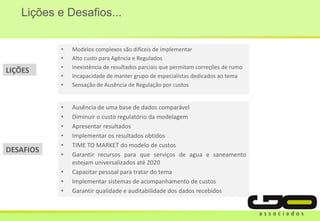 Lições e Desafios...
• Modelos complexos são difíceis de implementar
• Alto custo para Agência e Regulados
• Inexistência de resultados parciais que permitam correções de rumo
• Incapacidade de manter grupo de especialistas dedicados ao tema
• Sensação de Ausência de Regulação por custos
• Ausência de uma base de dados comparável
• Diminuir o custo regulatório da modelagem
• Apresentar resultados
• Implementar os resultados obtidos
• TIME TO MARKET do modelo de custos
• Garantir recursos para que serviços de agua e saneamento
estejam universalizados até 2020
• Capacitar pessoal para tratar do tema
• Implementar sistemas de acompanhamento de custos
• Garantir qualidade e auditabilidade dos dados recebidos
LIÇÕES
DESAFIOS
 