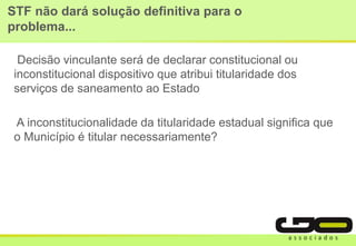 STF não dará solução definitiva para o
problema...
Decisão vinculante será de declarar constitucional ou
inconstitucional dispositivo que atribui titularidade dos
serviços de saneamento ao Estado
A inconstitucionalidade da titularidade estadual significa que
o Município é titular necessariamente?
 