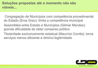 Soluções propostas até o momento não são
viáveis...
Congregação de Municípios com competência procedimental
do Estado (Eros Grau): limita a competência municipal
Assembléia entre Estado e Municípios (Gilmar Mendes):
grande dificuldade de obter consenso político
Titularidade exclusivamente estadual (Maurício Corrêa): torna
serviços menos eficiente e diminui legitimidade
 