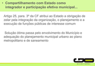 • Compartilhamento com Estado como
integrador e participação efetiva municipal...
Artigo 25, para. 3º da CF atribui ao Estado a obrigação de
zelar pela integração da organização, o planejamento e a
execução de funções públicas de interesse comum
Solução ótima passa pelo envolvimento do Município e
adequação do planejamento municipal urbano ao plano
metropolitano e de saneamento
 