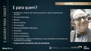E para quem?
• Rothbard, o futuro da escola austríaca e quem precisamos
ensinar
• Filosofia libertária,
• Bitcoin,
• Banco central,
• Privatização,
• Responsabilidade individual,
• Inovação,
• Teoria monetária,
• Ciclos econômicos,
• A Venezuela e como o socialismo e suas vertentes nos levam ao
caminho da servidão
• A boa teoria econômica fala da Realidade
EAGORA?PARAONDE?
 