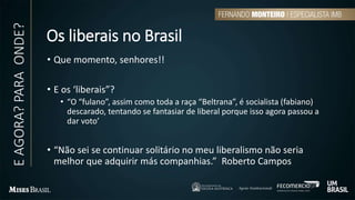 Os liberais no Brasil
• Que momento, senhores!!
• E os ‘liberais”?
• “O “fulano”, assim como toda a raça “Beltrana”, é socialista (fabiano)
descarado, tentando se fantasiar de liberal porque isso agora passou a
dar voto’
• “Não sei se continuar solitário no meu liberalismo não seria
melhor que adquirir más companhias.” Roberto Campos
EAGORA?PARAONDE?
 