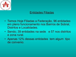 Entidades Filiadas Temos Hoje Filiadas a Federação, 96 entidades em pleno funcionamento nos Bairros de Sobral, Distritos e Localidades. Sendo; 39 entidades na sede  e 57 nos distritos e zona rural. Apenas 12% dessas entidades  tem algum  tipo de convenio. 
