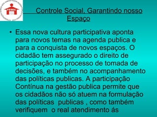 Controle Social, Garantindo nosso Espaço Essa nova cultura participativa aponta para novos temas na agenda publica e para a conquista de novos espaços. O cidadão tem assegurado o direito de participação no processo de tomada de decisões, e também no acompanhamento das políticas publicas. A participação Contínua na gestão publica permite que os cidadãos não só atuem na formulação das políticas  publicas , como também  verifiquem  o real atendimento ás  