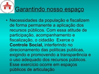 Garantindo nosso espaço Necessidades da população e fiscalizem de forma permanente a aplicação dos recursos públicos. Com essa atitude de participação, acompanhamento e fiscalização, o cidadão  Exerce o  Controle Social,  interferindo no direcionamento das políticas publicas, exigindo e promovendo a transparência e o uso adequado dos recursos públicos. Esse exercício ocorre em espaços públicos de articulação  