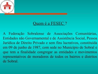 Quem é a FESEC  ? A Federação Sobralense de Associações Comunitárias, Entidades não Governamental e de Assistência Social, Pessoa Jurídica de Direito Privado e sem fins lucrativos, constituída em 09 de junho de 1987, com sede no Município de Sobral e que tem a finalidade congregar as entidades e movimentos representativos de moradores de todos os bairros e distritos de Sobral. 