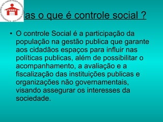 Mas o que é controle social ? O controle Social é a participação da população na gestão publica que garante aos cidadãos espaços para influir nas políticas publicas, além de possibilitar o acompanhamento, a avaliação e a fiscalização das instituições publicas e organizações não governamentais, visando assegurar os interesses da sociedade.  