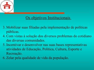 Os objetivos Institucionais  Mobilizar suas filiadas pela implementação de políticas públicas. Com vistas à solução dos diversos problemas do cotidiano das diversas comunidades. Incentivar e desenvolver nas suas bases representativas atividades de Educação, Política, Cultura, Esporte e Recreação. Zelar pela qualidade de vida da população. 