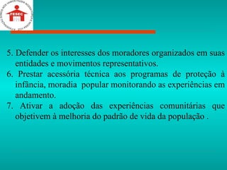 5. Defender os interesses dos moradores organizados em suas entidades e movimentos representativos. 6. Prestar acessória técnica aos programas de proteção à infância, moradia  popular monitorando as experiências em andamento. 7. Ativar a adoção das experiências comunitárias que objetivem à melhoria do padrão de vida da população .   