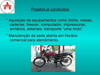 Projetos já concluídos ° Aquisição de equipamentos como (birôs, mesas, cadeiras, freezer, computador, impressoras, armários, estantes, transporte “uma moto”. ° Manutenção da sede aberta em Horário comercial para atendimento. 