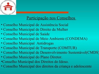 Participação nos Conselhos  Conselho Municipal de Assistência Social Conselho Municipal de Direito da Mulher  Conselho Municipal de Saúde  Conselho Municipal de Meio Ambiente (CONDEMA) Conselho Municipal  Antidrogas  Conselho Municipal de Transporte (COMTUR) Conselho Municipal de Desenvolvimento Sustentável(CMDS)  Conselho Municipal do Plano Diretor. Conselho Municipal dos Direitos do Idoso. Conselho Municipal dos direitos da criança e adolescente 