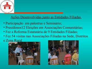 Ações Desenvolvidas junto as Entidades Filiadas  Participação  em palestras e Seminário; Presidimos12 Eleições em Associações Comunitárias; Fez a Reforma Estatutária de 9 Entidades Filiadas; Fez 54 visitas nas Associações Filiadas na Sede, Distritos e Zona Rural 