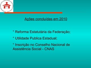 Ações concluídas em 2010 ° Reforma Estatutária da Federação; ° Utilidade Publica Estadual; ° Inscrição no Conselho Nacional de Assistência Social - CNAS 