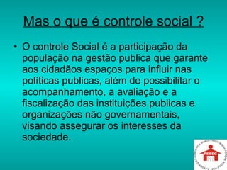 Mas o que é controle social ? O controle Social é a participação da população na gestão publica que garante aos cidadãos espaços para influir nas políticas publicas, além de possibilitar o acompanhamento, a avaliação e a fiscalização das instituições publicas e organizações não governamentais, visando assegurar os interesses da sociedade.  