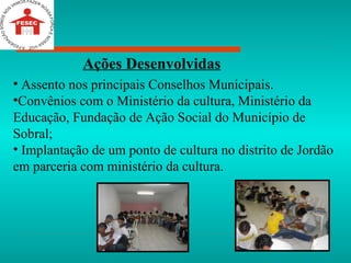 Assento nos principais Conselhos Municipais. Convênios com o Ministério da cultura, Ministério da Educação, Fundação de Ação Social do Município de Sobral; Implantação de um ponto de cultura no distrito de Jordão em parceria com ministério da cultura. Ações Desenvolvidas 