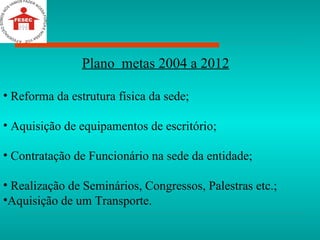 Plano  metas 2004 a 2012 Reforma da estrutura física da sede; Aquisição de equipamentos de escritório; Contratação de Funcionário na sede da entidade; Realização de Seminários, Congressos, Palestras etc.; Aquisição de um Transporte. 