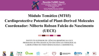 Módulo Temático (MT03)
Cardioprotective Potential of Plant-Derived Molecules
Coordenador: Nilberto Robson Falcão do Nascimento
(UECE)
INSTITUTO SUPERIOR DE CIÊNCIAS BIOMÉDICAS-UECE
PROGRAMA DE PÓS-GRADUAÇÃO EM CIÊNCIAS FISIOLÓGICAS
LABORATÓRIO DE FISIOFARMACOLOGIA CARDIORENAL
Reunião FeSBE Ceará
Alvorada da Ciência, Tecnologia e Inovação no Brasil
Universidade de Fortaleza - UNIFOR
03 a 05 de abril de 2023
Soares
Local: Av. Washington Soares, 1321, Fortaleza-CE
Inscrições: www2.fesbe.org.br/fesbe-ceara-2023
 