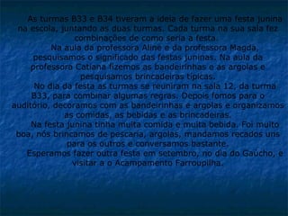 As turmas B33 e B34 tiveram a ideia de fazer uma festa junina na escola, juntando as duas turmas. Cada turma na sua sala fez combinações de como seria a festa.  Na aula da professora Aline e da professora Magda, pesquisamos o significado das festas juninas. Na aula da professora Catiana fizemos as bandeirinhas e as argolas e pesquisamos brincadeiras típicas. No dia da festa as turmas se reuniram na sala 12, da turma B33, para combinar algumas regras. Depois fomos para o auditório, decoramos com as bandeirinhas e argolas e organizamos as comidas, as bebidas e as brincadeiras. Na festa junina tinha muita comida e muita bebida. Foi muito boa, nós brincamos de pescaria, argolas, mandamos recados uns para os outros e conversamos bastante. Esperamos fazer outra festa em setembro, no dia do Gaúcho, e visitar a o Acampamento Farroupilha. 