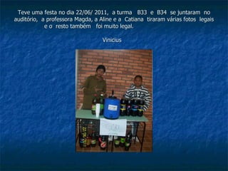Teve uma festa no dia 22/06/ 2011,  a turma  B33  e  B34  se juntaram  no auditório,  a professora Magda, a Aline e a  Catiana  tiraram várias fotos  legais  e o  resto também  foi muito legal.  Vinicius   