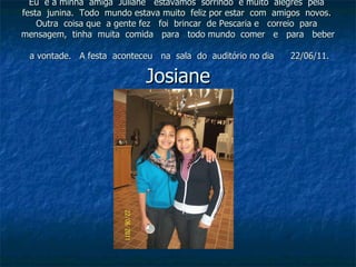Eu  e a minha  amiga  Juliane  estavámos  sorrindo  e muito  alegres  pela  festa  junina.  Todo  mundo estava muito  feliz por estar  com  amigos  novos.  Outra  coisa que  a gente fez  foi  brincar  de Pescaria e  correio  para  mensagem,  tinha  muita  comida  para  todo mundo  comer  e  para  beber  a vontade.  A festa  aconteceu  na  sala  do  auditório no dia  22/06/11.  Josiane 