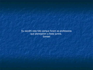 Eu escolhi esta foto porque foram as professoras que planejaram a festa junina.  Esmael 