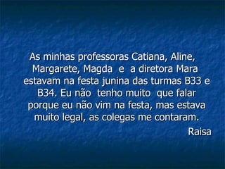 As minhas professoras Catiana, Aline, Margarete, Magda  e  a diretora Mara  estavam na festa junina das turmas B33 e B34. Eu não  tenho muito  que falar porque eu não vim na festa, mas estava muito legal, as colegas me contaram. Raisa 