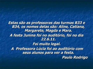 Estas são as professoras das turmas B33 e B34, os nomes delas são: Aline, Catiana, Margarete, Magda e Mara. A festa Junina foi no auditório, foi no dia 22.6.11. Foi muito legal. A  Professora Lúcia foi ao auditório com seus alunos para ver a festa. Paulo Rodrigo 