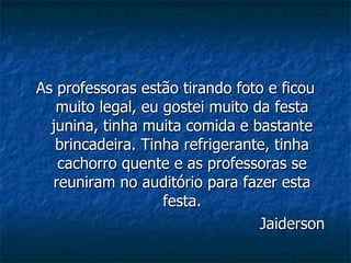 As professoras estão tirando foto e ficou muito legal, eu gostei muito da festa junina, tinha muita comida e bastante brincadeira. Tinha refrigerante, tinha cachorro quente e as professoras se reuniram no auditório para fazer esta festa. Jaiderson 